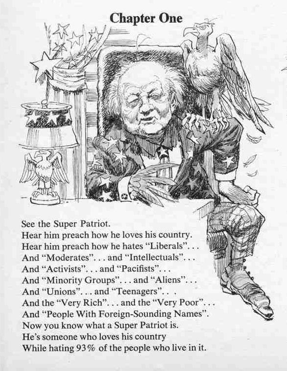 [Cartoon drawing of old man in an American Flag Suit with the accompanying text:

Chapter One
See the Super Patriot
Hear him preach how he loves his country.
Hear him preach how he hates "Liberals."...
And "Moderates"... and "Intellectuals"...
And "Activists"... and "Pacifists"...
And "Minority Groups"... and "Aliens"...
And "Unions"... and "Teenagers"...
And the "Very Roch"... and they "Very Poor"...
And "People with Foreign-Sounding Names".
Now you know what a Super Patriot is.
He's someone who loves his country
While haiting 93% of the people who live in it.